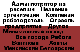 Администратор на ресепшн › Название организации ­ Компания-работодатель › Отрасль предприятия ­ Другое › Минимальный оклад ­ 25 000 - Все города Работа » Вакансии   . Ханты-Мансийский,Белоярский г.